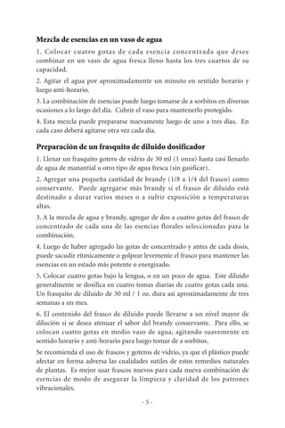 Mezcla de esencias en un vaso de agua
1. Colocar cuatro gotas de cada esencia concentrada que desee
combinar en un vaso de agua fresca lleno hasta los tres cuartos de su
capacidad.
2. Agitar el agua por aproximadamente un minuto en sentido horario y
luego anti-horario.
3. La combinación de esencias puede luego tomarse de a sorbitos en diversas
ocasiones a lo largo del día. Cubrir el vaso para mantenerlo protegido.
4. Esta mezcla puede prepararse nuevamente luego de uno a tres días. En
cada caso deberá agitarse otra vez cada día.
Preparación de un frasquito de diluido dosificador
1. Llenar un frasquito gotero de vidrio de 30 ml (1 onza) hasta casi llenarlo
de agua de manantial u otro tipo de agua fresca (sin gasificar).
2. Agregar una pequeña cantidad de brandy (1/8 a 1/4 del frasco) como
conservante. Puede agregarse más brandy si el frasco de diluido está
destinado a durar varios meses o a sufrir exposición a temperaturas
altas.
3. A la mezcla de agua y brandy, agregar de dos a cuatro gotas del frasco de
concentrado de cada una de las esencias florales seleccionadas para la
combinación.
4. Luego de haber agregado las gotas de concentrado y antes de cada dosis,
puede sacudir rítmicamente o golpear levemente el frasco para mantener las
esencias en un estado más potente o energizado.
5. Colocar cuatro gotas bajo la lengua, o en un poco de agua. Este diluido
generalmente se dosifica en cuatro tomas diarias de cuatro gotas cada una.
Un frasquito de diluido de 30 ml / 1 oz. dura así aproximadamente de tres
semanas a un mes.
6. El contenido del frasco de diluido puede llevarse a un nivel mayor de
dilución si se desea atenuar el sabor del brandy conservante. Para ello, se
colocan cuatro gotas en medio vaso de agua, agitando suavemente en
sentido horario y anti-horario para luego tomar de a sorbitos.
Se recomienda el uso de frascos y goteros de vidrio, ya que el plástico puede
afectar en forma adversa las cualidades sutiles de estos remedios naturales
de plantas. Es mejor usar frascos nuevos para cada nueva combinación de
esencias de modo de asegurar la limpieza y claridad de los patrones
vibracionales.
- 5 -
 