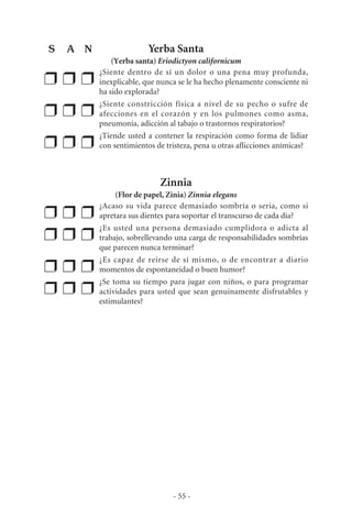 Yerba Santa
(Yerba santa) Eriodictyon californicum
❒ ❒ ❒
¿Siente dentro de sí un dolor o una pena muy profunda,
inexplicable, que nunca se le ha hecho plenamente consciente ni
ha sido explorada?
❒ ❒ ❒
¿Siente constricción física a nivel de su pecho o sufre de
afecciones en el corazón y en los pulmones como asma,
pneumonía, adicción al tabajo o trastornos respiratorios?
❒ ❒ ❒
¿Tiende usted a contener la respiración como forma de lidiar
con sentimientos de tristeza, pena u otras aflicciones anímicas?
Zinnia
(Flor de papel, Zinia) Zinnia elegans
❒ ❒ ❒
¿Acaso su vida parece demasiado sombría o seria, como si
apretara sus dientes para soportar el transcurso de cada día?
❒ ❒ ❒
¿Es usted una persona demasiado cumplidora o adicta al
trabajo, sobrellevando una carga de responsabilidades sombrías
que parecen nunca terminar?
❒ ❒ ❒
¿Es capaz de reirse de sí mismo, o de encontrar a diario
momentos de espontaneidad o buen humor?
❒ ❒ ❒
¿Se toma su tiempo para jugar con niños, o para programar
actividades para usted que sean genuinamente disfrutables y
estimulantes?
- 55 -
S A N
 