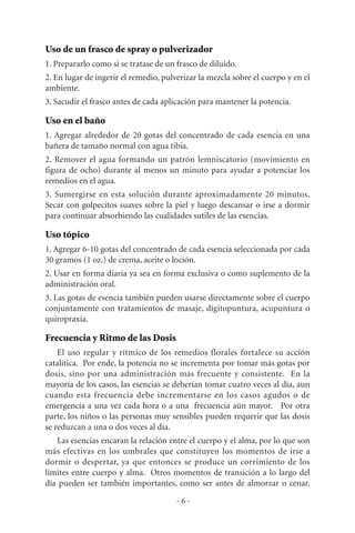 Uso de un frasco de spray o pulverizador
1. Prepararlo como si se tratase de un frasco de diluido.
2. En lugar de ingerir el remedio, pulverizar la mezcla sobre el cuerpo y en el
ambiente.
3. Sacudir el frasco antes de cada aplicación para mantener la potencia.
Uso en el baño
1. Agregar alrededor de 20 gotas del concentrado de cada esencia en una
bañera de tamaño normal con agua tibia.
2. Remover el agua formando un patrón lemniscatorio (movimiento en
figura de ocho) durante al menos un minuto para ayudar a potenciar los
remedios en el agua.
3. Sumergirse en esta solución durante aproximadamente 20 minutos.
Secar con golpecitos suaves sobre la piel y luego descansar o irse a dormir
para continuar absorbiendo las cualidades sutiles de las esencias.
Uso tópico
1. Agregar 6-10 gotas del concentrado de cada esencia seleccionada por cada
30 gramos (1 oz.) de crema, aceite o loción.
2. Usar en forma diaria ya sea en forma exclusiva o como suplemento de la
administración oral.
3. Las gotas de esencia también pueden usarse directamente sobre el cuerpo
conjuntamente con tratamientos de masaje, dígitopuntura, acupuntura o
quiropraxia.
Frecuencia y Ritmo de las Dosis
El uso regular y rítmico de los remedios florales fortalece su acción
catalítica. Por ende, la potencia no se incrementa por tomar más gotas por
dosis, sino por una administración más frecuente y consistente. En la
mayoría de los casos, las esencias se deberían tomar cuatro veces al día, aun
cuando esta frecuencia debe incrementarse en los casos agudos o de
emergencia a una vez cada hora o a una frecuencia aún mayor. Por otra
parte, los niños o las personas muy sensibles pueden requerir que las dosis
se reduzcan a una o dos veces al día.
Las esencias encaran la relación entre el cuerpo y el alma, por lo que son
más efectivas en los umbrales que constituyen los momentos de irse a
dormir o despertar, ya que entonces se produce un corrimiento de los
límites entre cuerpo y alma. Otros momentos de transición a lo largo del
día pueden ser también importantes, como ser antes de almorzar o cenar.
- 6 -
 