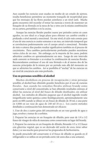 - 7 -
Aun cuando las esencias sean usadas en medio de un estado de ajetreo,
resulta beneficioso permitirse un momento tranquilo de receptividad para
que los mensajes de las flores puedan asimilarse a un nivel sutil. Mucha
gente encuentra útil recordar el tomar las esencias a través de mantener un
frasquito de su fórmula en la mesa de luz y otro con la misma combinación
en su cartera, portafolios o en la cocina.
Aunque las esencias florales pueden usarse por períodos cortos en casos
agudos, su uso ideal es a largo plazo para obtener un cambio estable y
profundo a nivel mental y emocional. En este nivel, el ciclo más común para
el uso de una esencia es cuatro semanas o un mes, un intervalo temporal que
se correlaciona poderosamente con el cuerpo astral o emocional. Períodos
de siete o catorce días pueden resultar significativos también en el proceso de
crecimiento. Para cambios particularmente profundos pueden necesitarse
varios ciclos de un mes. Sin embargo, en la mayoría de los casos, podrán
advertirse cambios en aproximadamente un mes. Luego de este intervalo
suele convenir re-formular o re-evaluar la combinación de esencias florales.
Recomendamos continuar el uso de una fórmula o de al menos dos de las
esencias principales de la misma por un período más allá del momento en
que se advierten los cambios. Así se posibilita el “anclaje” de las esencias en
un nivel de conciencia aún más profundo.
Uso en personas sensibles al alcohol
Muchos alcohólicos en proceso de recuperación y otras personas
sensibles al alcohol han obtenido grandes beneficios por el uso de esencias
florales. Aun cuando los remedios florales utilizan brandy como
conservante a nivel del concentrado, se han obtenido resultados exitosos al
diluir las esencias al nivel del frasco de diluido dosificador, sin utilizar
alcohol. Los métodos de dilución aseguran que el alcohol ingerido resulte
insignificante tanto química como fisiológicamente, aproximadamente una
parte en 600 cuando se diluye en un frasco de diluido de 30 ml, o una parte
en 4.800 en un vaso de agua de 240 ml (8 oz.). Los cuatro métodos
detallados a continuación han demostrado ser eficaces:
1. Usar de dos a cuatro gotas del concentrado en un vaso grande de agua o
jugo, revolver y tomar de a sorbitos.
2. Preparar las esencias en un frasquito de diluido, pero usar de 1/4 a 1/2
frasco de vinagre de sidra de manzana como conservante en lugar del brandy.
3. Preparar las esencias en un frasquito de diluido, llenando 1/3 a 1/2 frasco
con glicerina vegetal, que es un derivado del aceite de coco, tiene sabor
dulce y se usa mucho para preservar los preparados de herboristería.
Se puede prescindir del conservante si el frasco de diluido se guarda en el
refrigerador o se utiliza en un período corto (de unos días a una semana).
 