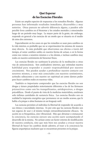 Qué Esperar
de las Esencias Florales
Existe un amplio espectro de respuestas a los remedios florales. Algunas
personas han informado resultados inmediatos, discernibles y muy
notorios. Otras parecen no advertir diferencia alguna, y pueden solo
percibir leves cambios en el bienestar y los estados mentales y emocionales
luego de un período muy largo. La mayor parte de la gente, sin embargo,
responde en general a las esencias de un modo que se situaría en el medio
de estos dos extremos.
Especialmente en los casos en que los remedios se usan para cambios en
la vida interior, es probable que no se experimenten los mismos de manera
muy directa. Es más probable que observemos sus efectos a través del
tiempo, al notar cambios sutiles en nuestra forma de actuar, o en la forma
como nos vemos a nosotros mismos o a los demás, e incluso cambios muy
reales en nuestro sentimiento de bienestar físico.
Las esencias florales no sustituyen la práctica de la meditación u otras
vías de autoconciencia. Son catalizadores internos, que estimulan nuestra
habilidad para responder o asumir responsabilidad por nuestro
crecimiento. Nos pueden ayudar a profundizar nuestro contacto con
nosotros mismos, a estar más conectados con nuestros sentimientos,
actitudes subyacentes y con nuestro ser espiritual así como darnos poder
para hacer cambios reales en nuestras vidas.
También es importante comprender que las esencias florales no son
drogas y tienen propiedades notoriamente diferentes a las de los fármacos
psicoactivos como son los tranquilizantes, antidepresivos, o drogas
psicodélicas. Desde el punto de vista de la medicina materialista, contienen
solo ínfimas cantidades de sustancia física. Las esencias florales son en
realidad la impronta energética que permanece en un medio acuoso, que le
habla a la psique o alma humana en un lenguaje sutil.
Las esencias permiten al individuo la libertad de responder de acuerdo a
sus ritmos y necesidades internas. Es por esto que las esencias florales son
tan seguras de usar y al mismo tiempo extraordinariamente eficaces. Su
acción no es bioquímica, sino vibracional. Más que abrumar o enmascarar
la conciencia, las esencias ejercen una acción suave acompañando el
desarrollo de la misma. No actúan como un factor externo de modificación
de nuestra conducta, sino que más bien nos ayudan a evocar nuestra
libertad de hacer los cambios desde adentro, al traer a la conciencia las
figuras arquetípicas nucleares que se encuentran presentes en la psique.
- 8 -
 