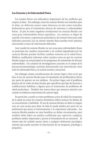 Las Esencias y la Enfermedad Física
Los estados físicos son indicadores importantes de los conflictos que
ocupan al alma. Sin embargo, como las esencias florales son remedios para
el alma, no deberían usarse como fármacos ni aún como remedios
herborísticos para el tratamiento directo de síntomas o enfermedades
físicas. Es por lo tanto engañoso correlacionar las esencias florales con
curas para enfermedades físicas específicas. Las esencias se eligen de
acuerdo a los temas y experiencias particulares y de carácter único para cada
individuo; personas con un mismo síntoma físico pueden tener patrones
emocionales y temas de vida bastante diferentes.
Aun cuando las esencias florales no son curas para enfermedades físicas
en particular, los cambios emocionales y de actitud engendrados por las
esencias florales pueden facilitar cambios notorios en la salud física.
Médicos cualificados informan sobre muchos casos en que las esencias
florales juegan un rol principal en los programas de tratamiento de diversas
enfermedades. Un conjunto de investigaciones creciente en el campo de la
psiconeuroinmunología continúa demostrando una interrelación clara
entre la enfermedad física y la actitud mental y emocional.
Sin embargo, existen consideraciones de carácter legal y ético en lo que
hace al uso de esencias florales para el tratamiento de problemáticas físicas
por parte de quienes no son médicos. En primer lugar, está el problema
práctico de no violar las leyes locales que especifican qué tipo de licencias y
cualificaciones habilitan a alguien para el tratamiento de problemas de
salud particulares. También hay temas éticos que merecen atención aun
cuando no hubieren restricciones de carácter legal.
En particular, cuando se tratan problemas serios de salud, los terapeutas
de la salud así como los usuarios domésticos deben conocer los límites de
su conocimiento y habilidad. El uso de esencias florales no debe en ningún
caso ser una excusa para dejar de lado la ayuda médica por parte de un
profesional que posea el entrenamiento y la experiencia adecuadas. Las
esencias florales pueden ser muy benéficas en dichas circunstancias, pero
también debe haber un médico cualificado que supervise cualquier
problema médico importante y provea el tratamiento de ser necesario. El
mismo tipo de cuidado merece darse a cualquier disfunción psicológica
extrema que pueda necesitar la intervención de un terapeuta, psicólogo o
psiquiatra.
- 9 -
 