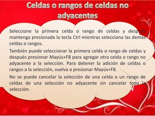 Seleccione la primera celda o rango de celdas y después
mantenga presionada la tecla Ctrl mientras selecciona las demás
celdas o rangos.
También puede seleccionar la primera celda o rango de celdas y
después presionar Mayús+F8 para agregar otra celda o rango no
adyacente a la selección. Para detener la adición de celdas o
rangos a la selección, vuelva a presionar Mayús+F8.
No se puede cancelar la selección de una celda o un rango de
celdas de una selección no adyacente sin cancelar toda la
selección.

 