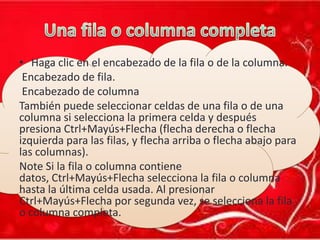 • Haga clic en el encabezado de la fila o de la columna.
Encabezado de fila.
Encabezado de columna
También puede seleccionar celdas de una fila o de una
columna si selecciona la primera celda y después
presiona Ctrl+Mayús+Flecha (flecha derecha o flecha
izquierda para las filas, y flecha arriba o flecha abajo para
las columnas).
Note Si la fila o columna contiene
datos, Ctrl+Mayús+Flecha selecciona la fila o columna
hasta la última celda usada. Al presionar
Ctrl+Mayús+Flecha por segunda vez, se selecciona la fila
o columna completa.

 