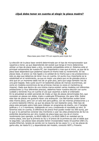¿Qué debo tener en cuenta al elegir la placa madre?




                   Placa base para Intel 775 con soporte para triple SLI


La elección de la placa base vendrá determinada por el tipo de microprocesador que
vayamos a tener, ya que dependiendo del socket que tenga el micro deberemos
utilizar un tipo de placa base u otro, no siendo compatibles entre sí. Estamos ante el
principal componente de nuestra PC, tan importante o mas que el micro, ya que de la
placa base dependerá que podamos sacarle al mismo todo su rendimiento. En las
placas base, el precio va más ligado a la calidad de la misma que a las prestaciones y
esto es algo que debemos de tener muy en cuenta. Un punto muy importante es la
estabilidad en el rendimiento, ya que es mejor una placa que no de grandes picos a
otra que en un momento dado nos de un gran pico, pero que luego también nos de
una gran bajada. Esto suele ocurrir en bastantes placas de marcas económicas, así
como en modelos económicos de las primeras marcas (a veces el marketing se
impone). Dado que dentro de una misma marca existen varios modelos con diferentes
prestaciones (y muy diferentes precios), debemos hacer nuestra elección con sumo
cuidado y teniendo muy en cuenta el uso que vayamos a darle al ordenador.
En la actualidad se están poniendo de moda un tipo de placas denominadas SLI, que
consisten en placas con doble, triple o cuádruple PCIexpress 16x para VGA. Sobre
este tipo de placas me gustaría hacer una aclaración. Los fabricantes suelen tener
esta misma placa, pero con un solo slot para gráfica, con las mismas prestaciones y a
un precio bastante inferior, ya que las placas SLI son bastante caras. Este tipo de
placa esta pensado sobre todo para trabajar en programas de diseño, con 2 tarjetas
gráficas y 1 o 2 monitores, trabajando en una y mostrando el resultado en otro. Si
tenemos esto en cuenta, la diferencia de precio final puede rondar los 500 euros, por
lo que si no pensamos conectar dos monitores o usar las ultas prestaciones de SLI es
preferible decantarnos por otro modelo de placa base que nos de el mismo
rendimiento (por ejemplo, la ASUS A8N-SLI y la ASUS A8N-E en realidad son la
misma placa, solo que la primera es SLI y el precio de la primera es casi el doble que
la segunda). Las placas base actuales tienen incorporados hasta 10 puertos USB 2.0,
tarjeta Ethernet, tarjeta de sonido (en la mayoria de los casos 5.1 y en las placas de
gama alta, de hasta 8.1) y dependiendo del modelo, conexión WIFI y Firewire.
 