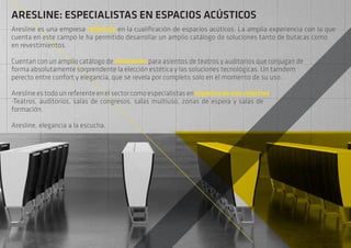 ARESLINE: ESPECIALISTAS EN ESPACIOS ACÚSTICOS
Aresline es una empresa referente en la cualificación de espacios acúticos. La amplia experiencia con la que
cuenta en este campo le ha permitido desarrollar un amplio catálogo de soluciones tanto de butacas como
en revestimientos.
Cuentan con un amplio catálogo de soluciones para asientos de teatros y auditorios que conjugan de
forma absolutamente sorprendente la elección estética y las soluciones tecnológicas. Un tamdem
perecto entre confort y elegancia, que se revela por completo solo en el momento de su uso.
Aresline es todo un referente en el sector como especialistas en espaciosdeusocolectivo:
-Teatros, auditorios, salas de congresos, salas multiuso, zonas de espera y salas de
formación.
Aresline, elegancia a la escucha.
 