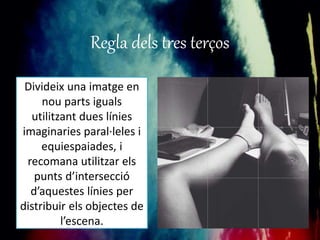 Regla dels tres terços 
Divideix una imatge en 
nou parts iguals 
utilitzant dues línies 
imaginaries paral·leles i 
equiespaiades, i 
recomana utilitzar els 
punts d’intersecció 
d’aquestes línies per 
distribuir els objectes de 
l’escena. 
 