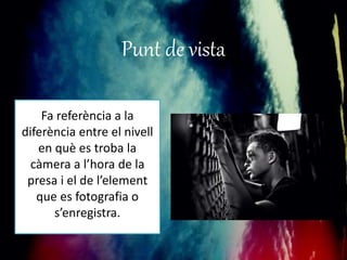 Punt de vista 
Fa referència a la 
diferència entre el nivell 
en què es troba la 
càmera a l’hora de la 
presa i el de l’element 
que es fotografia o 
s’enregistra. 
 