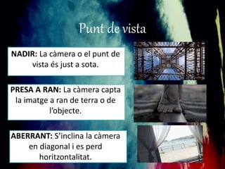 Punt de vista 
NADIR: La càmera o el punt de 
vista és just a sota. 
PRESA A RAN: La càmera capta 
la imatge a ran de terra o de 
l’objecte. 
ABERRANT: S’inclina la càmera 
en diagonal i es perd 
horitzontalitat. 
 