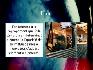 Plans 
Fan referència a 
l’apropament que fa la 
càmera a un determinat 
element i a l’aparició de 
la imatge de més o 
menys tros d’aquest 
element o elements. 
 