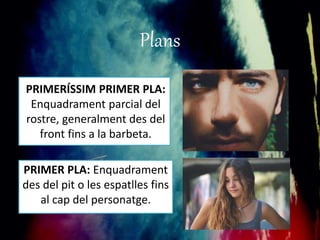 Plans 
PRIMERÍSSIM PRIMER PLA: 
Enquadrament parcial del 
rostre, generalment des del 
front fins a la barbeta. 
PRIMER PLA: Enquadrament 
des del pit o les espatlles fins 
al cap del personatge. 
 
