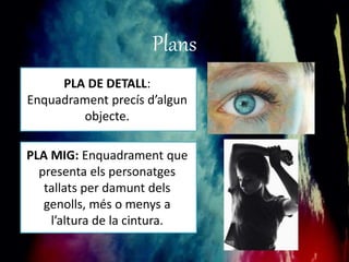 Plans 
PLA DE DETALL: 
Enquadrament precís d’algun 
objecte. 
PLA MIG: Enquadrament que 
presenta els personatges 
tallats per damunt dels 
genolls, més o menys a 
l’altura de la cintura. 
 