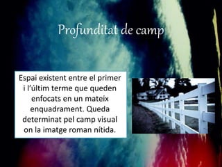 Profunditat de camp 
Espai existent entre el primer 
i l’últim terme que queden 
enfocats en un mateix 
enquadrament. Queda 
determinat pel camp visual 
on la imatge roman nítida. 
 
