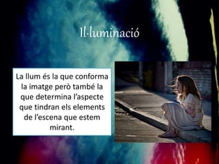 Il·luminació 
La llum és la que conforma 
la imatge però també la 
que determina l’aspecte 
que tindran els elements 
de l’escena que estem 
mirant. 
 