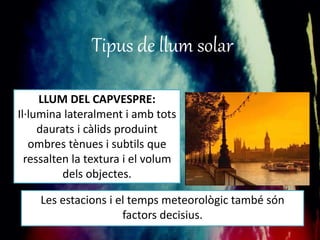 Tipus de llum solar 
LLUM DEL CAPVESPRE: 
Il·lumina lateralment i amb tots 
daurats i càlids produint 
ombres tènues i subtils que 
ressalten la textura i el volum 
dels objectes. 
Les estacions i el temps meteorològic també són 
factors decisius. 
 