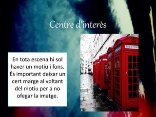 Centre d’interès 
En tota escena hi sol 
haver un motiu i fons. 
És important deixar un 
cert marge al voltant 
del motiu per a no 
ofegar la imatge. 
 