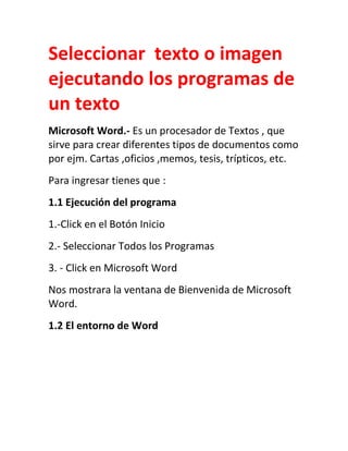 Seleccionar texto o imagen
ejecutando los programas de
un texto
Microsoft Word.- Es un procesador de Textos , que
sirve para crear diferentes tipos de documentos como
por ejm. Cartas ,oficios ,memos, tesis, trípticos, etc.
Para ingresar tienes que :
1.1 Ejecución del programa
1.-Click en el Botón Inicio
2.- Seleccionar Todos los Programas
3. - Click en Microsoft Word
Nos mostrara la ventana de Bienvenida de Microsoft
Word.
1.2 El entorno de Word

 