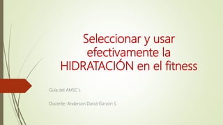 Seleccionar y usar
efectivamente la
HIDRATACIÓN en el fitness
Guía del AMSC´s
Docente: Anderson David Garzón S.
 