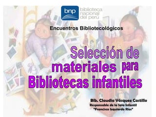 Encuentros Bibliotecológicos Selección de materiales para Bibliotecas infantiles Bib. Claudia Vásquez Castillo Responsable de la Sala Infantil  “Francisco Izquierdo Ríos” 