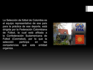 La Selección de fútbol de Colombia es
el equipo representativo de ese país
para la práctica de ese deporte, está
dirigida por la Federación Colombiana
de Fútbol, la cual está afiliada a
la Confederación Sudamericana de
Fútbol (Conmebol), por lo que la
selección       participa   en     las
competencias que esta entidad
organiza.
 