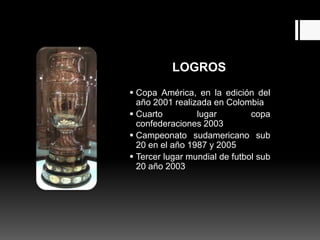 LOGROS
 Copa América, en la edición del
  año 2001 realizada en Colombia
 Cuarto         lugar         copa
  confederaciones 2003
 Campeonato sudamericano sub
  20 en el año 1987 y 2005
 Tercer lugar mundial de futbol sub
  20 año 2003
 