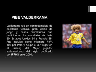 PIBE VALDERRAMA

Valderrama fue un centrocampista de
excelente técnica, gran visión de
juego y pases milimétricos que
participó en los mundiales de Italia
90, Estados Unidos 94 y Francia 98.
Fue incluido como miembro FIFA
100 por Pelé y ocupa el 39º lugar en
el ranking del Mejor jugador
sudamericano del siglo publicado
por IFFHS en el 2004.
 