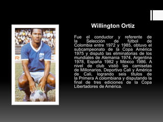 Willington Ortiz
Fue el conductor y referente de
la     Selección    de     fútbol     de
Colombia entre 1972 y 1985, obtuvo el
subcampeonato de la Copa América
1975 y disputó las eliminatorias de los
mundiales de Alemania 1974, Argentina
1978, España 1982 y México 1986. A
nivel de club vistió las camisetas
de Millonarios, Deportivo Cali y América
de Cali, logrando seis titulos de
la Primera A colombiana y disputando la
final de tres ediciones de la Copa
Libertadores de América.
 
