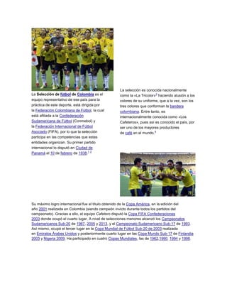La Selección de fútbol de Colombia es el
equipo representativo de ese país para la
práctica de este deporte, está dirigida por
la Federación Colombiana de Fútbol, la cual
está afiliada a la Confederación
Sudamericana de Fútbol (Conmebol) y
la Federación Internacional de Fútbol
Asociado (FIFA), por lo que la selección
participa en las competencias que estas
entidades organizan. Su primer partido
internacional lo disputó en Ciudad de
Panamá el 10 de febrero de 1938.
1 2
La selección es conocida nacionalmente
como la «La Tricolor»
3
haciendo alusión a los
colores de su uniforme, que a la vez, son los
tres colores que conforman la bandera
colombiana. Entre tanto, es
internacionalmente conocida como «Los
Cafeteros», pues así es conocido el país, por
ser uno de los mayores productores
de café en el mundo.
4
Su máximo logro internacional fue el título obtenido de la Copa América, en la edición del
año 2001 realizada en Colombia (siendo campeón invicto durante todos los partidos del
campeonato). Gracias a ello, el equipo Cafetero disputó la Copa FIFA Confederaciones
2003 donde ocupó el cuarto lugar. A nivel de selecciones menores alcanzó los Campeonatos
Sudamericanos Sub-20 de 1987, 2005 y 2013, y el Campeonato Sudamericano Sub-17 de 1993.
Así mismo, ocupó el tercer lugar en la Copa Mundial de Fútbol Sub-20 de 2003 realizada
en Emiratos Árabes Unidos y posteriormente cuarto lugar en las Copa Mundo Sub-17 de Finlandia
2003 y Nigeria 2009. Ha participado en cuatro Copas Mundiales, las de 1962,1990, 1994 y 1998.
 