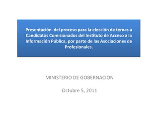 Presentación del proceso para la elección de ternas a
Candidatos Comisionados del Instituto de Acceso a la
Información Pública, por parte de las Asociaciones de
                   Profesionales.




         MINISTERIO DE GOBERNACION

                  Octubre 5, 2011
 