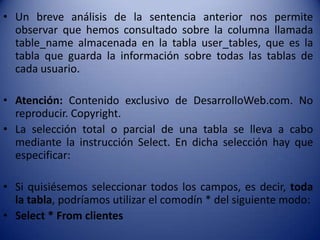• Un breve análisis de la sentencia anterior nos permite
  observar que hemos consultado sobre la columna llamada
  table_name almacenada en la tabla user_tables, que es la
  tabla que guarda la información sobre todas las tablas de
  cada usuario.

• Atención: Contenido exclusivo de DesarrolloWeb.com. No
  reproducir. Copyright.
• La selección total o parcial de una tabla se lleva a cabo
  mediante la instrucción Select. En dicha selección hay que
  especificar:

• Si quisiésemos seleccionar todos los campos, es decir, toda
  la tabla, podríamos utilizar el comodín * del siguiente modo:
• Select * From clientes
 
