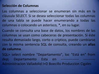 Selección de Columnas
Las columnas a seleccionar se enumeran sin más en la
cláusula SELECT. Si se desea seleccionar todas las columnas
de una tabla se puede hacer enumerando a todas las
columnas o colocando un asterisco, *, en su lugar.
Cuando se consulta una base de datos, los nombres de las
columnas se usan como cabeceras de presentación. Si éste
resulta demasiado largo, corto o críptico, puede cambiarse
con la misma sentencia SQL de consulta, creando un alias
de columna.
SQL> select nombre "Departamento", loc "Está en" from
dep; Departamento Esta en --------------- ----------
Administracion Valladolid I+D Boecillo Produccion Cigales
 