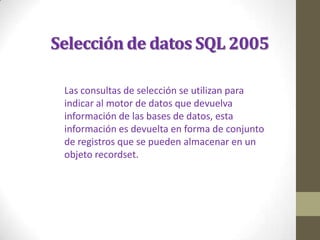 Selección de datos SQL 2005

 Las consultas de selección se utilizan para
 indicar al motor de datos que devuelva
 información de las bases de datos, esta
 información es devuelta en forma de conjunto
 de registros que se pueden almacenar en un
 objeto recordset.
 