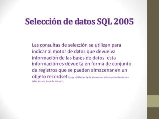 Selección de datos SQL 2005

 Las consultas de selección se utilizan para
 indicar al motor de datos que devuelva
 información de las bases de datos, esta
 información es devuelta en forma de conjunto
 de registros que se pueden almacenar en un
 objeto recordset.(cuya utilidad es la de almacenar información desde una
 tabla de una base de datos.)
 