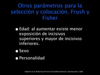 Otros parámetros para la
selección y colocación. Frush y
             Fisher

 • Edad: al aumentar existe menor
   exposición de incisivos
   superiores y mayor de incisivos
   inferiores.

 • Sexo
 • Personalidad
     Halperin et al. Mastering The Art of Complete Dentures. Quintessence, 1988.
 