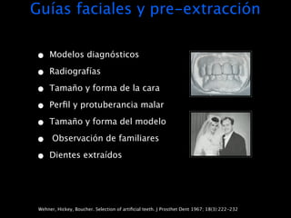 Guías faciales y pre-extracción

•     Modelos diagnósticos

•     Radiografías

•     Tamaño y forma de la cara

•     Perﬁl y protuberancia malar

•     Tamaño y forma del modelo

•      Observación de familiares

•     Dientes extraídos




 Wehner, Hickey, Boucher. Selection of artiﬁcial teeth. J Prosthet Dent 1967; 18(3):222-232
 