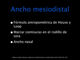Ancho mesiodistal
• Fórmula antropométrica de House y
  Loop

• Marcar comisuras en el rodillo de
  cera

• Ancho nasal

 Wehner, Hickey, Boucher. Selection of artiﬁcial teeth. J Prosthet Dent 1967; 18(3):222-232
 