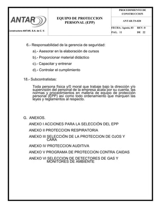 PROCEDIMIENTO DE
CONSTRUCCION
FECHA: Agosto, 03 REV: 0
PAG. 11 DE 22
EQUIPO DE PROTECCION
PERSONAL (EPP)
ANTAR-TS-020
6.- Responsabilidad de la gerencia de seguridad:
a).- Asesorar en la elaboración de cursos
b).- Proporcionar material didáctico
c).- Capacitar y entrenar
d).- Controlar el cumplimiento
18.- Subcontratistas:
Toda persona física y/0 moral que trabaje bajo la dirección y/o
supervisión del personal de la empresa acata por su cuenta, las
normas y procedimientos en materia de equipo de protección
personal (EPP) así como todo ordenamiento que marquen las
leyes y reglamentos al respecto.
G. ANEXOS.
ANEXO I ACCIONES PARA LA SELECCIÓN DEL EPP
ANEXO II PROTECCION RESPIRATORIA
ANEXO III SELECCIÓN DE LA PROTECCION DE OJOS Y
CARA
ANEXO IV PROTECCION AUDITIVA
ANEXO V PROGRAMA DE PROTECCION CONTRA CAIDAS
ANEXO VI SELECCION DE DETECTORES DE GAS Y
MONITORES DE AMBIENTE
Constructora ANTAR, S.A. de C. V.
 