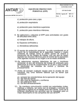 PROCEDIMIENTO DE
CONSTRUCCION
FECHA: Agosto, 03 REV: 0
PAG. 7 DE 22
EQUIPO DE PROTECCION
PERSONAL (EPP)
ANTAR-TS-020
c) protección para cara y ojos
d) protección respiratoria
e) protección para miembros superiores
f) protección para miembros inferiores.
8. Se selecciona y adquiere el EPP para actividades con grado
de dificultad entre otros:
a) trabajos de altura.
b) Espacios confinados y
c) Atmósferas deficientes
9.- El equipo de protección personal , ha sido considerado en el
marco de la metodología de la seguridad, higiene y medio
ambiente de trabajo como la ultima opción de control o
prevención de los riesgos de trabajo, una vez que se hayan
agotado los recursos técnicos para el control de la exposición
a los agentes nocivos en su origen o en el medio ambiente.
10.-Se seleccionan equipos detectores de gas y monitoreo
ambiental, el aire del ambiente del trabajo es analizado para
determinar el nivel de contaminante en el aire y para evaluar
la efectividad de medidas de control y cambios de
procesamiento
11.-Antes de escoger cualquier equipo para la prueba de aire
industrial, hay unos factores básicos que se tienen que
considerar:
a).- conocer las características de la operación del equipo
b).- Ser fácil de operar
c).- Alto nivel de repetición y confianza
d).- De calibración fácil
e).- De fácil almacenamiento
12.-. Se mantiene comunicación cordial con autoridades civiles,
médicas y militares, así como con el sindicato y comisión de
seguridad e higiene en el trabajo tanto del Cliente, como de la
empresa obteniendo los servicios que se requieran para un
mejor desempeño en las campañas del uso del EPP.
Constructora ANTAR, S.A. de C. V.
 