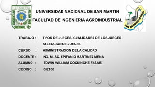 UNIVERSIDAD NACIONAL DE SAN MARTIN
FACULTAD DE INGENIERIA AGROINDUSTRIAL
TRABAJO : TIPOS DE JUECES, CUALIDADES DE LOS JUECES
SELECCIÓN DE JUECES
CURSO : ADMINISTRACION DE LA CALIDAD
DOCENTE : ING. M. SC. EPIFANIO MARTINEZ MENA
ALUMNO : EDWIN WILLIAM COQUINCHE FASABI
CODIGO : 082106
 
