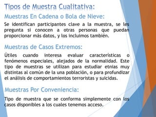 Se identifican participantes clave a la muestra, se les
pregunta si conocen a otras personas que puedan
proporcionar más datos, y los incluimos también.
Muestras En Cadena o Bola de Nieve:
Muestras de Casos Extremos:
Útiles cuando interesa evaluar características o
fenómenos especiales, alejados de la normalidad. Este
tipo de muestras se utilizan para estudiar etnias muy
distintas al común de la una población, o para profundizar
el análisis de comportamientos terroristas y suicidas.
Muestras Por Conveniencia:
Tipo de muestra que se conforma simplemente con los
casos disponibles a los cuales tenemos acceso.
 