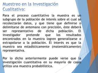Para el proceso cuantitativo la muestra es un
subgrupo de la población de interés sobre el cual se
recolectarán datos, y que tiene que definirse o
delimitarse de antemano con precisión, éste deberá
ser representativo de dicha población. El
investigador pretende que los resultados
encontrados en la muestra logren generalizarse o
extrapolarse a la población. El interés es que la
muestra sea estadísticamente (matemáticamente)
representativa.
Por lo dicho anteriormente puede verse que la
investigación cuantitativa en su mayoría de casos
utiliza una muestra probabilística.
 
