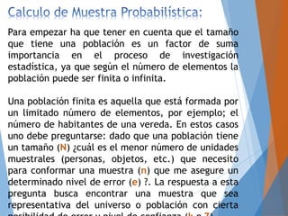 Para empezar ha que tener en cuenta que el tamaño
que tiene una población es un factor de suma
importancia en el proceso de investigación
estadística, ya que según el número de elementos la
población puede ser finita o infinita.
Una población finita es aquella que está formada por
un limitado número de elementos, por ejemplo; el
número de habitantes de una vereda. En estos casos
uno debe preguntarse: dado que una población tiene
un tamaño (N) ¿cuál es el menor número de unidades
muestrales (personas, objetos, etc.) que necesito
para conformar una muestra (n) que me asegure un
determinado nivel de error (e) ?. La respuesta a esta
pregunta busca encontrar una muestra que sea
representativa del universo o población con cierta
 