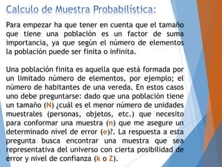 Para empezar ha que tener en cuenta que el tamaño
que tiene una población es un factor de suma
importancia, ya que según el número de elementos
la población puede ser finita o infinita.
Una población finita es aquella que está formada por
un limitado número de elementos, por ejemplo; el
número de habitantes de una vereda. En estos casos
uno debe preguntarse: dado que una población tiene
un tamaño (N) ¿cuál es el menor número de unidades
muestrales (personas, objetos, etc.) que necesito
para conformar una muestra (n) que me asegure un
determinado nivel de error (e)?. La respuesta a esta
pregunta busca encontrar una muestra que sea
representativa del universo con cierta posibilidad de
error y nivel de confianza (k o Z).
 