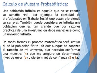 Una población infinita es aquella que no se conoce
su tamaño real, por ejemplo la cantidad de
profesionales en Trabajo Social que están ejerciendo
su carrera. También puede considerarse infinita una
población que es tan grande que por razones
practicas de una investigación debe manejarse como
un universo infinito.
De todas formas el proceso matemático será similar
al de la población finita. Ya que aunque no conozco
el tamaño de mi universo, aun necesito conformar
una muestra (n) que me asegure un determinado
nivel de error (e) y cierto nivel de confianza (Z o k).
 