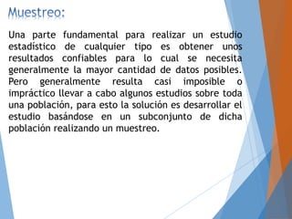 Una parte fundamental para realizar un estudio
estadístico de cualquier tipo es obtener unos
resultados confiables para lo cual se necesita
generalmente la mayor cantidad de datos posibles.
Pero generalmente resulta casi imposible o
impráctico llevar a cabo algunos estudios sobre toda
una población, para esto la solución es desarrollar el
estudio basándose en un subconjunto de dicha
población realizando un muestreo.
 