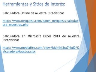 Calculadora Online de Muestra Estadística:
http://www.netquest.com/panel_netquest/calculad
ora_muestras.php
Calculadora En Microsoft Excel 2013 de Muestra
Estadística:
http://www.mediafire.com/view/kiohjhj3sx7hkd0/C
alculadoraMuestra.xlsx
 