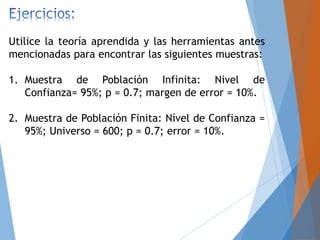 Utilice la teoría aprendida y las herramientas antes
mencionadas para encontrar las siguientes muestras:
1. Muestra de Población Infinita: Nivel de
Confianza= 95%; p = 0.7; margen de error = 10%.
2. Muestra de Población Finita: Nível de Confianza =
95%; Universo = 600; p = 0.7; error = 10%.
 
