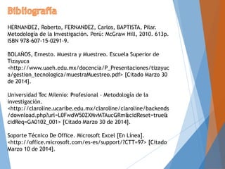HERNANDEZ, Roberto, FERNANDEZ, Carlos, BAPTISTA, Pilar.
Metodología de la Investigación. Perú: McGraw Hill, 2010. 613p.
ISBN 978-607-15-0291-9.
BOLAÑOS, Ernesto. Muestra y Muestreo. Escuela Superior de
Tizayuca
<http://www.uaeh.edu.mx/docencia/P_Presentaciones/tizayuc
a/gestion_tecnologica/muestraMuestreo.pdf> [Citado Marzo 30
de 2014].
Universidad Tec Milenio: Profesional – Metodología de la
investigación.
<http://claroline.ucaribe.edu.mx/claroline/claroline/backends
/download.php?url=L0FwdW50ZXMvMTAucGRm&cidReset=true&
cidReq=GA0102_001> [Citado Marzo 30 de 2014].
Soporte Técnico De Office. Microsoft Excel [En Línea].
<http://office.microsoft.com/es-es/support/?CTT=97> [Citado
Marzo 10 de 2014].
 