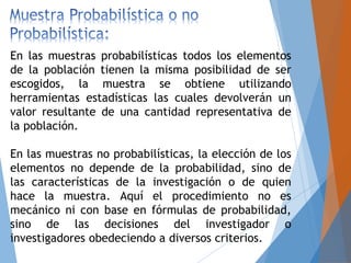 En las muestras probabilísticas todos los elementos
de la población tienen la misma posibilidad de ser
escogidos, la muestra se obtiene utilizando
herramientas estadísticas las cuales devolverán un
valor resultante de una cantidad representativa de
la población.
En las muestras no probabilísticas, la elección de los
elementos no depende de la probabilidad, sino de
las características de la investigación o de quien
hace la muestra. Aquí el procedimiento no es
mecánico ni con base en fórmulas de probabilidad,
sino de las decisiones del investigador o
investigadores obedeciendo a diversos criterios.
 