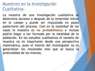 La muestra de una investigación cualitativa se
determina durante o después de la inmersión inicial
en el campo y puede ser reajustada en pasos
posteriores del proceso. Casi en la totalidad de los
casos la muestra es no probabilística e incluso
podría llegar a ser formada por la totalidad de la
población. En los estudios cualitativos el tamaño de
muestra no es importante desde una perspectiva
matemática, pues el interés del investigador no es
generalizar los resultados sino que se busca la
profundidad de los mismos.
 